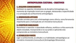 Conhecer os aspectos introdutórios da disciplina Antropologia, seu
momento de inspiração inicial com os gregos, destacando a especificidade
e a concepção do conhecimento antropológico.
Atitudes corretas para com a Antropologia como ciência, como ferramenta
importante para a realização de um ministério transcultural.
Reconhecer e exercitar a capacidade reflexiva, analítica e crítica acerca do
objeto estudado, incorporando-o na sua práxis e aplicando esta
compreensão ao ministério transcultural.
Ligar o conhecimento, as atitudes e as habilidades antropológicas ao
ministério missionário transcultural (Antropologia Missionária)
 