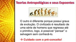 O outro é diferente porque possui graus
de evolução. O civilizado é resultado de
uma série de homens que regressa até
o primitivo, logo, é possível “pensar” o
selvagem sem conhecê-lo.
 Cuidado com o pré-conceito!
Teorias Antropológicas e seus Expoentes
 