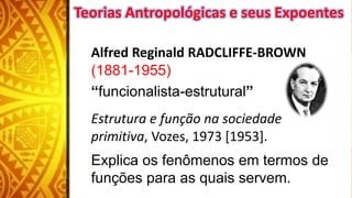 Alfred Reginald RADCLIFFE-BROWN
(1881-1955)
“funcionalista-estrutural”
Estrutura e função na sociedade
primitiva, Vozes, 1973 [1953].
Explica os fenômenos em termos de
funções para as quais servem.
Teorias Antropológicas e seus Expoentes
 