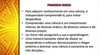 • Para adquirir conhecimento em uma ciência, é
indispensável compreendê-la, para evitar
desperdício.
• Compreender uma ciência é um investimento
intenso, de diversas ordens, de diversos valores e de
diversos preços.
• Ler livros não assegurará a sua a aprendizagem.
• Uma maneira bastante viável de afastar os
desperdícios e esforços desnecessários e chegar
próximo a dominar uma ciência é concentra-se em
três direções:...
 