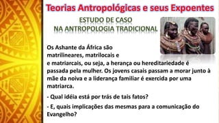 Os Ashante da África são
matrilineares, matrilocais e
e matriarcais, ou seja, a herança ou hereditariedade é
passada pela mulher. Os jovens casais passam a morar junto à
mãe da noiva e a liderança familiar é exercida por uma
matriarca.
- Qual idéia está por trás de tais fatos?
- E, quais implicações das mesmas para a comunicação do
Evangelho?
Teorias Antropológicas e seus Expoentes
 
