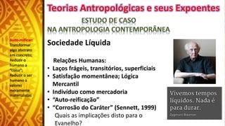 Teorias Antropológicas e seus Expoentes
Sociedade Líquida
Relações Humanas:
• Laços frágeis, transitórios, superficiais
• Satisfação momentânea; Lógica
Mercantil
• Indivíduo como mercadoria
• “Auto-reificação”
• “Corrosão do Caráter” (Sennett, 1999)
Quais as implicações disto para o
Evanelho?
Auto-reificar:
Transformar
algo abstrato
em concreto;
Reduzir o
humano a
“coisa”;
Reduzir o ser
humano a
valores
meramente
materialistas
 