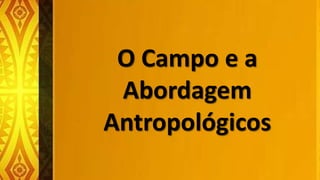O Campo e a
Abordagem
Antropológicos
 