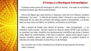 O Campo e a Abordagem Antropológicos
O homem nunca parou de interrogar-se sobre si mesmo. Em todas as sociedades
existiram homens que observavam homens.
Houve até alguns que eram teóricos e forjaram, como diz Lévi-Strauss, modelos
elaborados “em casa”. A reflexão do homem sobre o homem e sua sociedade, e a
elaboração de um saber são, portanto, tão antigos quanto a humanidade, e se deram
tanto na Ásia como na África, na América, na Oceania ou na Europa.
Mas o projeto de fundar uma ciência do homem – uma Antropologia – é, ao
contrário, muito recente. De fato, apenas no final do século XVIII é que começa a
se constituir um saber científico (ou pretensamente científico) que toma o homem
como objeto de conhecimento, e não mais a natureza; apenas nessa época é que o
espírito científico pensa, pela primeira vez, em aplicar ao próprio homem os
métodos até então utilizados na área física ou da biologia.
Isso constitui um evento considerável na história do pensamento do homem
sobre o homem.
 