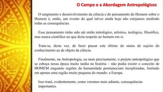 O Campo e a Abordagem Antropológicos
O surgimento e desenvolvimento da ciência e do pensamento do Homem sobre o
Homem é, então, um evento do qual talvez ainda hoje não estejamos medindo
todas as consequências.
Esse pensamento tinha sido até então mitológico, artístico, teológico, filosófico,
mas nunca científico no que dizia respeito ao homem em si.
Trata-se, desta vez, de fazer passar este último do status de sujeito do
conhecimento ao de objeto da ciência.
Finalmente, na Antropologia, ou mais precisamente, o projeto antropológico que
se esboça nessa época muito tardia na história – não podia existir o conceito de
HOMEM enquanto regiões da humanidade permaneciam inexploradas, limitado
em apenas uma região muito pequena do mundo: a Europa.
Isso trará, evidentemente, como veremos mais adiante, consequências
importantes.
 