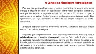 O Campo e a Abordagem Antropológicos
Para que esse projeto alcance suas primeiras realizações, para que o novo saber
comece a adquirir um início de legitimidade entre outras disciplinas científicas,
será preciso esperar a segunda metade do século XIX, durante o qual a
Antropologia se atribui objetos empíricos autônomos: as sociedades então ditas
“primitivas”, ou seja, exteriores às áreas de civilização europeias ou norte-
americanas.
A ciência, ao menos tal como é concebida na época, supõe uma dualidade radical
entre o observador e seu objeto.
Enquanto que a separação (sem a qual não há experimentação possível) entre o
sujeito observante e o objeto observado é obtida na física, na biologia, botânica,
ou zoologia, pela natureza suficientemente diversa dos dois termos presentes, e na
história, pela distância no tempo que separa o historiador da sociedade estudada, na
Antropologia ela consistirá – nessa época e por muito tempo – em uma distancia
definitivamente geográfica.
 