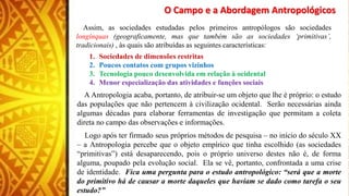 O Campo e a Abordagem Antropológicos
Assim, as sociedades estudadas pelos primeiros antropólogos são sociedades
longínquas (geograficamente, mas que também são as sociedades ‘primitivas’,
tradicionais) , às quais são atribuídas as seguintes características:
1. Sociedades de dimensões restritas
2. Poucos contatos com grupos vizinhos
3. Tecnologia pouco desenvolvida em relação à ocidental
4. Menor especialização das atividades e funções sociais
A Antropologia acaba, portanto, de atribuir-se um objeto que lhe é próprio: o estudo
das populações que não pertencem à civilização ocidental. Serão necessárias ainda
algumas décadas para elaborar ferramentas de investigação que permitam a coleta
direta no campo das observações e informações.
Logo após ter firmado seus próprios métodos de pesquisa – no início do século XX
– a Antropologia percebe que o objeto empírico que tinha escolhido (as sociedades
“primitivas”) está desaparecendo, pois o próprio universo destes não é, de forma
alguma, poupado pela evolução social. Ela se vê, portanto, confrontada a uma crise
de identidade. Fica uma pergunta para o estudo antropológico: “será que a morte
do primitivo há de causar a morte daqueles que haviam se dado como tarefa o seu
estudo?”
 