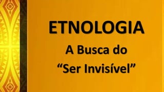 ETNOLOGIA
A Busca do
“Ser Invisível”
 