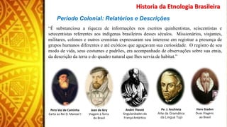 Período Colonial: Relatórios e Descrições
“É substanciosa a riqueza de informações nos escritos quinhentistas, seiscentistas e
setecentistas referentes aos indígenas brasileiros desses séculos. Missionários, viajantes,
militares, colonos e outros cronistas expressaram seu interesse em registrar a presença de
grupos humanos diferentes e até exóticos que aguçavam sua curiosidade. O registro de seu
modo de vida, seus costumes e padrões, era acompanhado de observações sobre sua etnia,
da descrição da terra e do quadro natural que lhes servia de habitat.”
Historia da Etnologia Brasileira
Pero Vaz de Caminha
Carta ao Rei D. Manoel I
Jean de léry
Viagem à Terra
do Brasil
André Thevet
Singularidades da
França Antártica
Pe. J. Anchieta
Arte da Gramática
da Língua Tupi
Hans Staden
Duas Viagens
ao Brasil
 