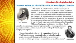 Primeira metade do século XIX: Início da Investigação Científica
“Os legados do período colonial, embora valiosos, não se
constituíam em trabalhos científicos dado seu caráter descritivo e
empírico. A primeira metade do século XIX representa a transição
para a sistematização dos conhecimentos a respeito do indígena,
com a presença de naturalistas europeus no Brasil. Interessados no
estudo da fauna e da flora, não deixaram de contactar com o natural
da terra, do qual reuniram material etnográfico de tribos litorâneas e
do interior. A mais importante contribuição dessa fase foi a de Carl
F. Ph. Von Martius, em função do seu pioneirismo abrindo
caminhos à sistematização das observações coletadas e os consequentes rumos
à pesquisa científica. Além disso, a ele se deve o esforço de classificação
dos grupos indígenas.”
“Outra colaboração de valor foi a de Maximiliano, Príncipe de
Wied-Neuwid, com sua monografia sobre os índios Botocudos,
escrita com a objetividade e precisão próprias de um cientista.
A partir daí a Etnologia começa a adquirir o foro de verdadeira ciência.”
Historia da Etnologia Brasileira
Carl F. Ph. Martius
Pri. Maximiliano
 