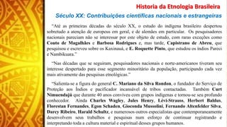 Historia da Etnologia Brasileira
Século XX: Contribuições científicas nacionais e estrangeiras
“Até as primeiras décadas do século XX, o estudo do indígena brasileiro despertou
sobretudo a atenção de europeus em geral, e de alemães em particular. Os pesquisadores
nacionais pareciam não se interessar por este objeto de estudo, com raras exceções como
Couto de Magalhães e Barbosa Rodrigues e, mas tarde, Capistrano de Abreu, que
pesquisou e escreveu sobre os Kaxinauá, e E. Roquette Pinto, que estudou os índios Pareci
e Nambikuara.”
“Nas décadas que se seguiram, pesquisadores nacionais e norte-americanos tiveram seu
interesse despertado para esse segmento minoritário da população, participando cada vez
mais ativamente das pesquisas etnológicas.”
“Salienta-se a figura do general C. Mariano da Silva Rondon, o fundador do Serviço de
Proteção aos Índios e pacificador incansável de tribos contactadas. Também Curt
Nimuendajú que durante 40 anos conviveu com grupos indígenas e tornou-se seu profundo
conhecedor. Ainda Charles Wagley, Jules Henry, Lévi-Strauss, Herbert Baldus,
Florestan Fernandes, Egon Schaden, Gioconda Mussolini, Fernando Altenfelder Silva,
Darcy Ribeiro, Harald Schultz, e numerosos outros especialistas que contemporaneamente
desenvolvem seus trabalhos e pesquisas num esforço de continuar registrando e
interpretando toda a cultura material e espiritual desses grupos humanos.
 