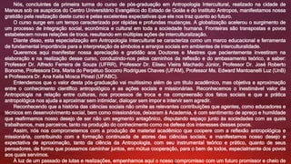 Nós, concluintes da primeira turma do curso de pós-graduação em Antropologia Intercultural, realizado na cidade de
Manaus sob os auspícios do Centro Universitário Evangélico do Estado de Goiás e do Instituto Antropos, manifestamos nossa
gratidão pela realização deste curso e pelas excelentes expectativas que ele nos traz quanto ao futuro.
O curso surge em um tempo caracterizado por rápidas e profundas mudanças. A globalização acelerou o surgimento de
um processo de integração social, econômica e cultural em toda a sociedade humana. Fronteiras são transpostas e povos
estabelecem novas relações de troca, resultando em múltiplas ações de interculturalização.
Diante disso, esta especialização em Antropologia Intercultural se caracteriza como um marco educacional e ferramenta
de fundamental importância para a interpretação de símbolos e arranjos sociais em ambientes de interculturalidade.
Queremos aqui manifestar nossa apreciação e gratidão aos Doutores e Mestres que pacientemente investiram na
elaboração e na realização desse curso, conduzindo-nos pelos caminhos da reflexão e do embasamento teórico, a saber:
Professor Dr. Alfredo Ferreira de Souza (UFRR), Professor Dr. Eliseu Vieira Machado Júnior, Professor Dr. José Roberto
Bonome, Professora Dra. Maria do Perpétuo Socorro Rodrigues Chaves (UFAM), Professor Ms. Edward Mantoanelli Luz (UnB)
e Professora Dr. Ana Keila Mosca Pinezi (UFABC).
Entendemos que o valor desta pós-graduação vai muitíssimo além de um título acadêmico, mas objetiva a aproximação
entre o conhecimento científico antropológico e as ações sociais e missionárias. Reconhecemos o inestimável valor da
Antropologia na relação entre culturas, nos processos de troca e na compreensão dos fatos sociais e que a prática
antropológica nos ajuda a aproximar sem intimidar, dialogar sem impor e intervir sem agredir.
Reconhecendo que a história das ciências sociais não omite as relevantes contribuições que agentes, como educadores e
técnicos em desenvolvimento social, bem como missionários, deixaram à Academia, é com sentimento de apreço e humildade
que reafirmamos nosso desejo de ser não um segmento antagônico, disputando espaço junto às sociedades com as quais
trabalhamos, mas parceiros, tanto na produção do conhecimento como na defesa dos interesses desses povos.
Assim, nós nos comprometemos com a produção de material acadêmico que coopere com a reflexão antropológica e
missionária, contribuindo com a formação continuada de atores das ciências sociais, e manifestamos nosso desejo e
expectativa de aproximação, tanto da ciência da Antropologia, com seu instrumental teórico e prático, quanto de seus
pensadores, de forma que possamos caminhar juntos, em mútua cooperação, para o bem de todos, especialmente dos povos
aos quais servimos.
À luz de um passado de lutas e realizações, empenhamos aqui o nosso compromisso com um futuro promissor e cheio de
 