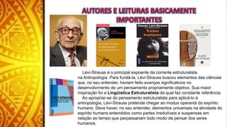 Lévi-Strauss é o principal expoente da corrente estruturalista
na Antropologia. Para fundá-la, Lévi-Strauss buscou elementos das ciências
que, no seu entender, haviam feito avanços significativos no
desenvolvimento de um pensamento propriamente objetivo. Sua maior
inspiração foi a Lingüística Estruturalista da qual faz constante referência.
Ao apropriar-se do pensamento estruturalista para aplicá-lo à
antropologia, Lévi-Strauss pretende chegar ao modus operandi do espírito
humano. Deve haver, no seu entender, elementos universais na atividade do
espírito humano entendidos como partes irredutíveis e suspensas em
relação ao tempo que perpassariam todo modo de pensar dos seres
humanos.
 