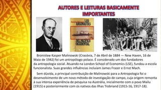 Bronisław Kasper Malinowski (Cracóvia, 7 de Abril de 1884 — New Haven, 16 de
Maio de 1942) foi um antropólogo polaco. É considerado um dos fundadores
da antropologia social. Atuando na London School of Economics (LSE), fundou a escola
funcionalista. Suas grandes influências incluíam James Frazer e Ernst Mach.
Sem dúvida, a principal contribuição de Malinowski para a Antropologia foi o
desenvolvimento de um novo método de investigação de campo, cuja origem remonta
à sua intensa experiência de pesquisa na Austrália, inicialmente com o povo Mailu
(1915) e posteriormente com os nativos das Ilhas Trobriand (1915-16, 1917-18).
 