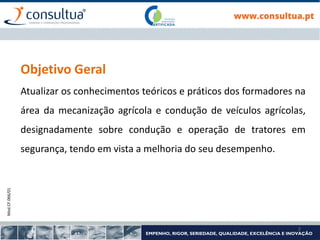 Mod.CF.066/01
2
Objetivo Geral
Atualizar os conhecimentos teóricos e práticos dos formadores na
área da mecanização agrícola e condução de veículos agrícolas,
designadamente sobre condução e operação de tratores em
segurança, tendo em vista a melhoria do seu desempenho.
 