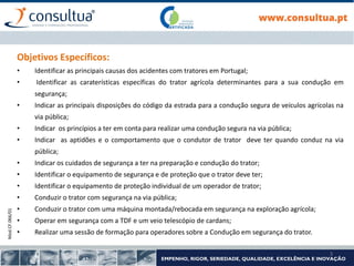Mod.CF.066/01
3
Objetivos Específicos:
• Identificar as principais causas dos acidentes com tratores em Portugal;
• Identificar as caraterísticas específicas do trator agrícola determinantes para a sua condução em
segurança;
• Indicar as principais disposições do código da estrada para a condução segura de veículos agrícolas na
via pública;
• Indicar os princípios a ter em conta para realizar uma condução segura na via pública;
• Indicar as aptidões e o comportamento que o condutor de trator deve ter quando conduz na via
pública;
• Indicar os cuidados de segurança a ter na preparação e condução do trator;
• Identificar o equipamento de segurança e de proteção que o trator deve ter;
• Identificar o equipamento de proteção individual de um operador de trator;
• Conduzir o trator com segurança na via pública;
• Conduzir o trator com uma máquina montada/rebocada em segurança na exploração agrícola;
• Operar em segurança com a TDF e um veio telescópio de cardans;
• Realizar uma sessão de formação para operadores sobre a Condução em segurança do trator.
 