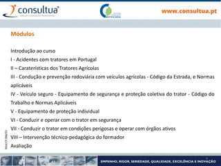 Mod.CF.066/01
4
Módulos
Introdução ao curso
I - Acidentes com tratores em Portugal
II – Caraterísticas dos Tratores Agrícolas
III - Condução e prevenção rodoviária com veículos agrícolas - Código da Estrada, e Normas
aplicáveis
IV - Veículo seguro - Equipamento de segurança e proteção coletiva do trator - Código do
Trabalho e Normas Aplicáveis
V - Equipamento de proteção individual
VI - Conduzir e operar com o trator em segurança
VII - Conduzir o trator em condições perigosas e operar com órgãos ativos
VIII – Intervenção técnico-pedagógica do formador
Avaliação
 