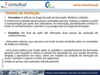 Mod.CF.066/01
6
Sistema de Avaliação
• Formativa: A efetuar ao longo da ação de formação. Módulo a módulo.
O sistema de avaliação deverá prever avaliações parciais módulo a módulo e ainda
a autoavaliação por parte dos utilizadores em formação, possibilitando verificar e
testar os conhecimentos e permitir a sua progressão ao longo da formação.
• Sumativa: No final da ação são efetuadas duas provas de avaliação de
conhecimentos:
- Uma prova teórica, que consiste num teste escrito incidindo sobre os conteúdos
de todos os módulos;
- Uma prova prática que incide sobre as aptidões e comportamento do formando
perante uma situação e realiza-se através da simulação de uma sessão formativa
dirigida a operadores de trator, sobre um módulo ou unidade de formação do
Curso "Conduzir e operar o trator em segurança".
Ambas as provas são realizadas individualmente.
 