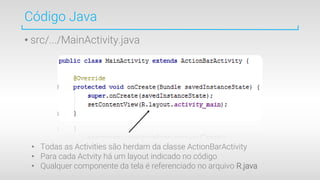 Código Java
• src/.../MainActivity.java
• Todas as Activities são herdam da classe ActionBarActivity
• Para cada Actvity há um layout indicado no código
• Qualquer componente da tela é referenciado no arquivo R.java
 