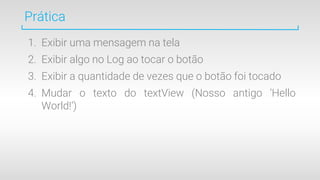 Prática
1. Exibir uma mensagem na tela
2. Exibir algo no Log ao tocar o botão
3. Exibir a quantidade de vezes que o botão foi tocado
4. Mudar o texto do textView (Nosso antigo ‘Hello
World!’)
 