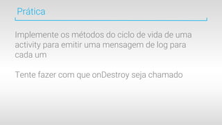 Prática
Implemente os métodos do ciclo de vida de uma
activity para emitir uma mensagem de log para
cada um
Tente fazer com que onDestroy seja chamado
 
