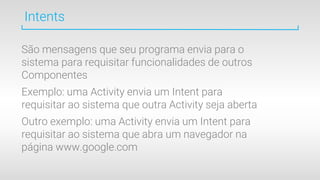 Intents
São mensagens que seu programa envia para o
sistema para requisitar funcionalidades de outros
Componentes
Exemplo: uma Activity envia um Intent para
requisitar ao sistema que outra Activity seja aberta
Outro exemplo: uma Activity envia um Intent para
requisitar ao sistema que abra um navegador na
página www.google.com
 