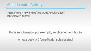 Abrindo outra Activity
Intent intent = new Intent(this, OutraActivity.class);
startActivity(intent);
Pode ser chamado, por exemplo, ao clicar em um botão
A nova activity é “empilhada” sobre a atual
 