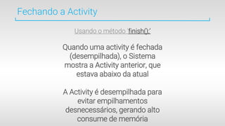 Fechando a Activity
Usando o método ‘finish();’
Quando uma activity é fechada
(desempilhada), o Sistema
mostra a Activity anterior, que
estava abaixo da atual
A Activity é desempilhada para
evitar empilhamentos
desnecessários, gerando alto
consume de memória
 