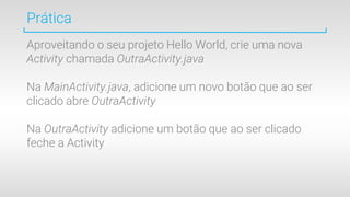 Prática
Aproveitando o seu projeto Hello World, crie uma nova
Activity chamada OutraActivity.java
Na MainActivity.java, adicione um novo botão que ao ser
clicado abre OutraActivity
Na OutraActivity adicione um botão que ao ser clicado
feche a Activity
 