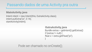 Passando dados de uma Activity pra outra
Intent intent = new Intent(this, OutraActivity.class);
intent.putExtra(“pi”, 3.14);
startActivity(intent);
Bundle extras = getIntent().getExtras()
if (extras != null) {
float x = extra.getFloat(“pi”);
}
MainActivity.java
OutraActivity.java
Pode ser chamado no onCreate();
 