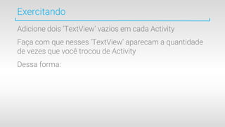 Exercitando
Adicione dois ‘TextView’ vazios em cada Activity
Faça com que nesses ‘TextView’ aparecam a quantidade
de vezes que você trocou de Activity
Dessa forma:
 