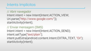 Intents Implícitos
// Abrir navegador
Intent intent = new Intent(Intent.ACTION_VIEW,
Uri.parse("http://www.google.com/"));
startActivity(intent);
// Enviar mensagem (SMS)
Intent intent = new Intent(Intent.ACTION_SEND);
intent.setType("text/plain");
intent.putExtra(android.content.Intent.EXTRA_TEXT, "Oi!");
startActivity(intent);
 