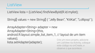 ListView
ListView lista = (ListView) findViewById(R.id.mylist);
String[] values = new String[] { “Jelly Bean”, “KitKat”, “Lollipop” };
ArrayAdapter<String> adapter = new
ArrayAdapter<String>(this,
android.R.layout.simple_list_item_1, // layout de um item
values);
lista.setAdapter(adapter);
Crie um novo projeto, adicione
um ListView na Activity, coloque
este código no onCreate, e
observe o que acontece
 