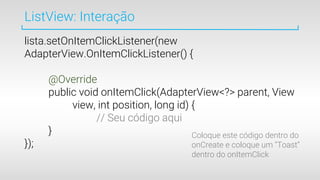 ListView: Interação
lista.setOnItemClickListener(new
AdapterView.OnItemClickListener() {
@Override
public void onItemClick(AdapterView<?> parent, View
view, int position, long id) {
// Seu código aqui
}
});
Coloque este código dentro do
onCreate e coloque um “Toast”
dentro do onItemClick
 