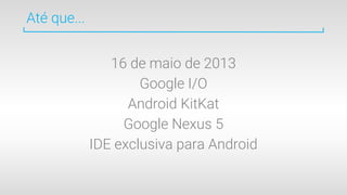 Até que...
16 de maio de 2013
Google I/O
Android KitKat
Google Nexus 5
IDE exclusiva para Android
 