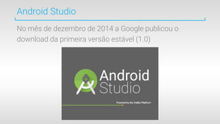 Android Studio
No mês de dezembro de 2014 a Google publicou o
download da primeira versão estável (1.0)
 