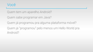 Você
Quem tem um aparelho Android?
Quem sabe programar em Java?
Quem já programou pra alguma plataforma móvel?
Quem já “programou” pelo menos um Hello World pra
Android?
 