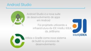 Android Studio
Android Studio é a nova suíte
de desenvolvimento de apps
em Android
Foi projetado utilizando a
infraestrutura da IDE IntelliJ IDEA,
da JetBrains
Utiliza o Gradle como novo sistema
de build no processo de
desenvolvimento
 