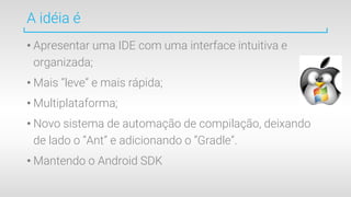 A idéia é
• Apresentar uma IDE com uma interface intuitiva e
organizada;
• Mais “leve” e mais rápida;
• Multiplataforma;
• Novo sistema de automação de compilação, deixando
de lado o “Ant” e adicionando o “Gradle”.
• Mantendo o Android SDK
 
