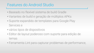 Features do Android Studio
• Baseado no flexível sistema de build Gradle
• Variantes de build e geração de múltiplos APKs
• Suporte expandido de templates para Google Play
Services e
• vários tipos de dispositivos
• Editor de layout poderoso com suporte para edição de
temas
• Ferramenta Lint para capturar problemas de performance,
 