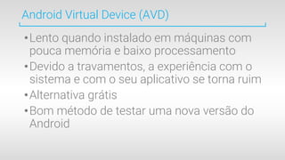 •Lento quando instalado em máquinas com
pouca memória e baixo processamento
•Devido a travamentos, a experiência com o
sistema e com o seu aplicativo se torna ruim
•Alternativa grátis
•Bom método de testar uma nova versão do
Android
Android Virtual Device (AVD)
 