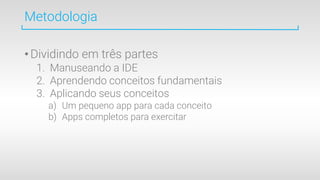 Metodologia
•Dividindo em três partes
1. Manuseando a IDE
2. Aprendendo conceitos fundamentais
3. Aplicando seus conceitos
a) Um pequeno app para cada conceito
b) Apps completos para exercitar
 