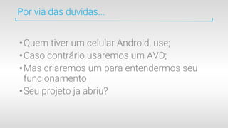 •Quem tiver um celular Android, use;
•Caso contrário usaremos um AVD;
•Mas criaremos um para entendermos seu
funcionamento
•Seu projeto ja abriu?
Por via das duvidas...
 
