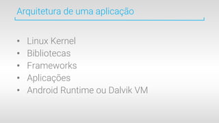 Arquitetura de uma aplicação
• Linux Kernel
• Bibliotecas
• Frameworks
• Aplicações
• Android Runtime ou Dalvik VM
 