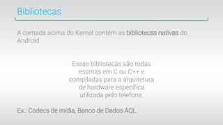 Bibliotecas
A camada acima do Kernel contém as bibliotecas nativas do
Android
Essas bibliotecas são todas
escritas em C ou C++ e
compiladas para a arquitetura
de hardware específica
utilizada pelo telefone.
Ex.: Codecs de mídia, Banco de Dados AQL
 