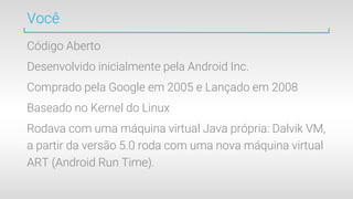 Você
Código Aberto
Desenvolvido inicialmente pela Android Inc.
Comprado pela Google em 2005 e Lançado em 2008
Baseado no Kernel do Linux
Rodava com uma máquina virtual Java própria: Dalvik VM,
a partir da versão 5.0 roda com uma nova máquina virtual
ART (Android Run Time).
 