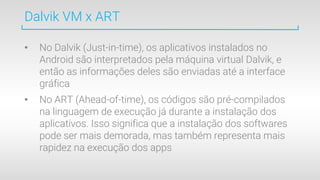 Dalvik VM x ART
• No Dalvik (Just-in-time), os aplicativos instalados no
Android são interpretados pela máquina virtual Dalvik, e
então as informações deles são enviadas até a interface
gráfica
• No ART (Ahead-of-time), os códigos são pré-compilados
na linguagem de execução já durante a instalação dos
aplicativos. Isso significa que a instalação dos softwares
pode ser mais demorada, mas também representa mais
rapidez na execução dos apps
 