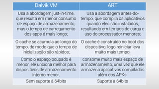 Dalvik VM ART
Usa a abordagem just-in-time,
que resulta em menor consumo
de espaço de armazenamento,
mas o tempo de carregamento
dos apps é mais longo;
Usa a abordagem antes-do-
tempo, que compila os aplicativos
quando eles são instalados,
resultando em tempos de carga e
uso do processador menores;
O cache se acumula ao longo do
tempo, de modo que o tempo de
inicialização são rápidos;
O cache é construído no boot dos
dispositivo, logo reiniciar leva
muito mais tempo;
Como o espaço ocupado é
menor, ele unciona melhor para
dispositivos de armazenamento
interno menor.
consome muito mais espaço de
armazenamento, uma vez que ele
armazena aplicativos compilados
além dos APKs.
Sem suporte à 64bits Suporte à 64bits
 