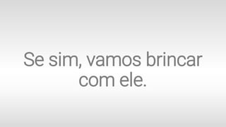 Se sim, vamos brincar
com ele.
 