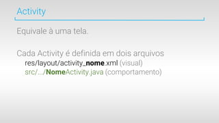 Equivale à uma tela.
Cada Activity é definida em dois arquivos
res/layout/activity_nome.xml (visual)
src/.../NomeActivity.java (comportamento)
Activity
 